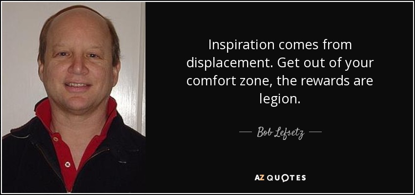 Inspiration comes from displacement. Get out of your comfort zone, the rewards are legion. - Bob Lefsetz
