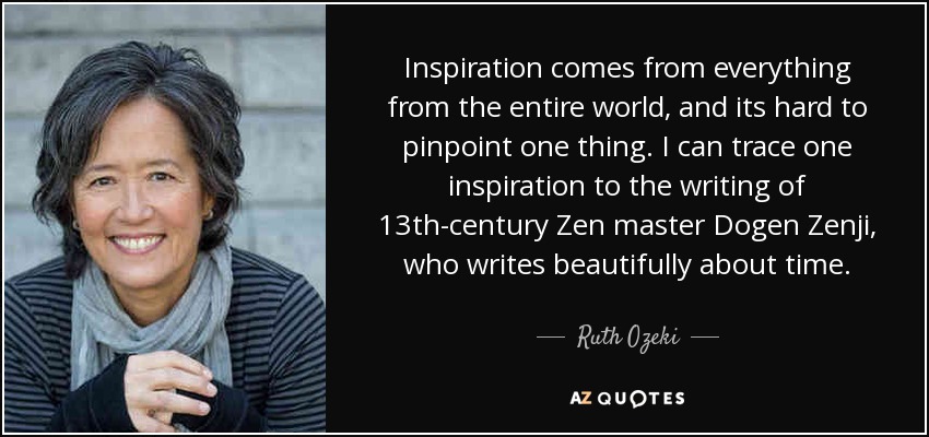 Inspiration comes from everything from the entire world, and its hard to pinpoint one thing. I can trace one inspiration to the writing of 13th-century Zen master Dogen Zenji, who writes beautifully about time. - Ruth Ozeki