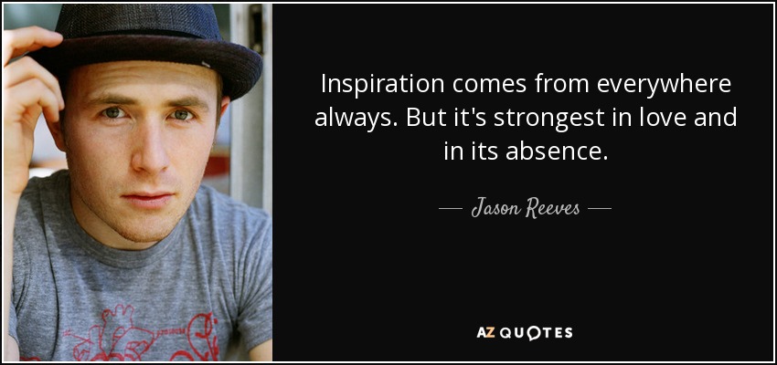 Inspiration comes from everywhere always. But it's strongest in love and in its absence. - Jason Reeves