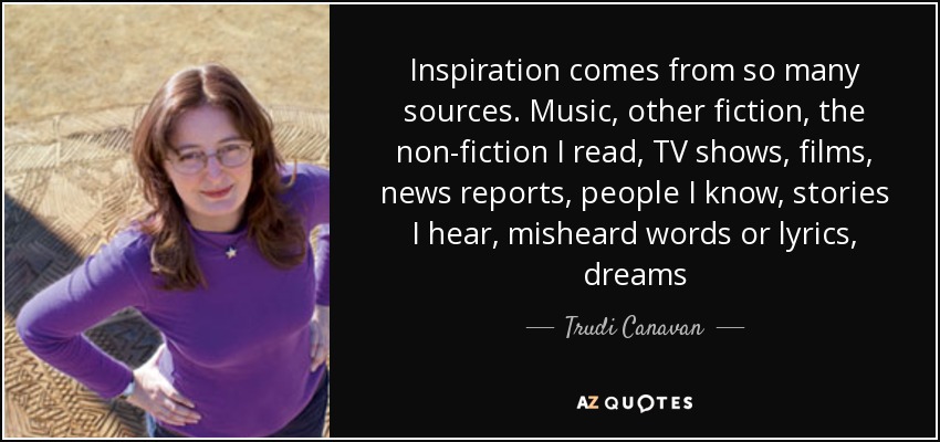 Inspiration comes from so many sources. Music, other fiction, the non-fiction I read, TV shows, films, news reports, people I know, stories I hear, misheard words or lyrics, dreams - Trudi Canavan