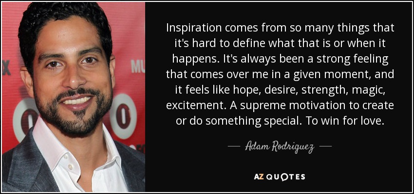 Inspiration comes from so many things that it's hard to define what that is or when it happens. It's always been a strong feeling that comes over me in a given moment, and it feels like hope, desire, strength, magic, excitement. A supreme motivation to create or do something special. To win for love. - Adam Rodriguez