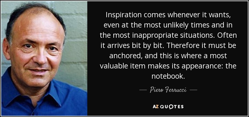 Inspiration comes whenever it wants, even at the most unlikely times and in the most inappropriate situations. Often it arrives bit by bit. Therefore it must be anchored, and this is where a most valuable item makes its appearance: the notebook. - Piero Ferrucci