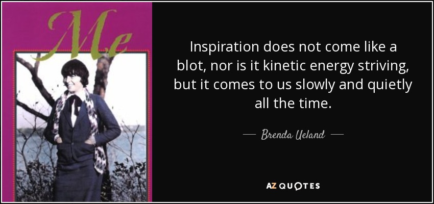 Inspiration does not come like a blot, nor is it kinetic energy striving, but it comes to us slowly and quietly all the time. - Brenda Ueland