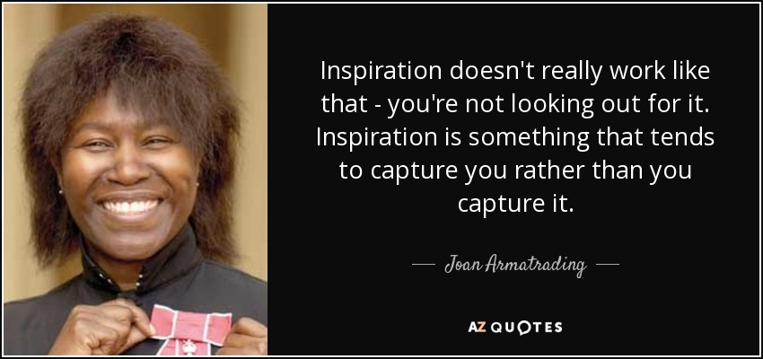 Inspiration doesn't really work like that - you're not looking out for it. Inspiration is something that tends to capture you rather than you capture it. - Joan Armatrading