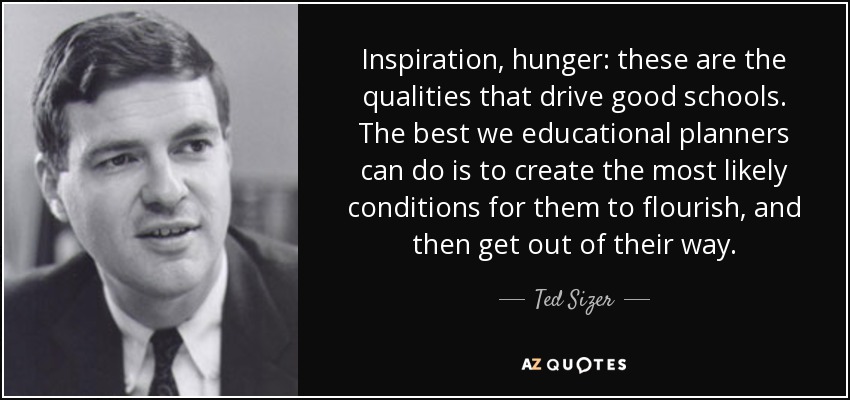 Inspiration, hunger: these are the qualities that drive good schools. The best we educational planners can do is to create the most likely conditions for them to flourish, and then get out of their way. - Ted Sizer