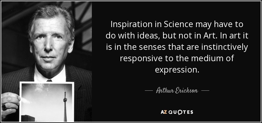 Inspiration in Science may have to do with ideas, but not in Art. In art it is in the senses that are instinctively responsive to the medium of expression. - Arthur Erickson