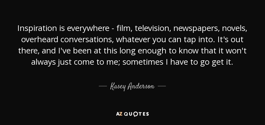 Inspiration is everywhere - film, television, newspapers, novels, overheard conversations, whatever you can tap into. It's out there, and I've been at this long enough to know that it won't always just come to me; sometimes I have to go get it. - Kasey Anderson