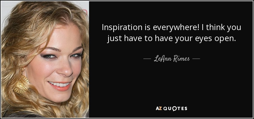 Inspiration is everywhere! I think you just have to have your eyes open. - LeAnn Rimes