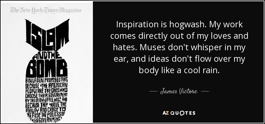 Inspiration is hogwash. My work comes directly out of my loves and hates. Muses don't whisper in my ear, and ideas don't flow over my body like a cool rain. - James Victore