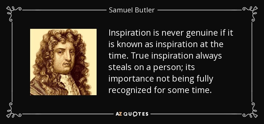 Inspiration is never genuine if it is known as inspiration at the time. True inspiration always steals on a person; its importance not being fully recognized for some time. - Samuel Butler