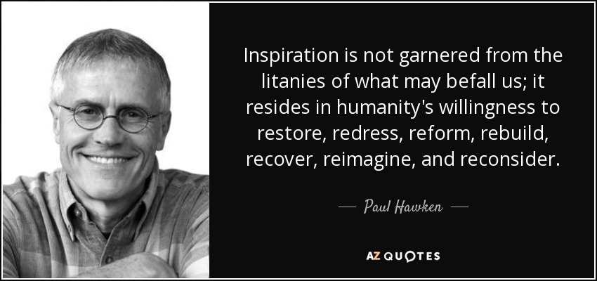 Inspiration is not garnered from the litanies of what may befall us; it resides in humanity's willingness to restore, redress, reform, rebuild, recover, reimagine, and reconsider. - Paul Hawken