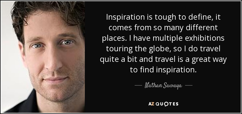 Inspiration is tough to define, it comes from so many different places. I have multiple exhibitions touring the globe, so I do travel quite a bit and travel is a great way to find inspiration. - Nathan Sawaya