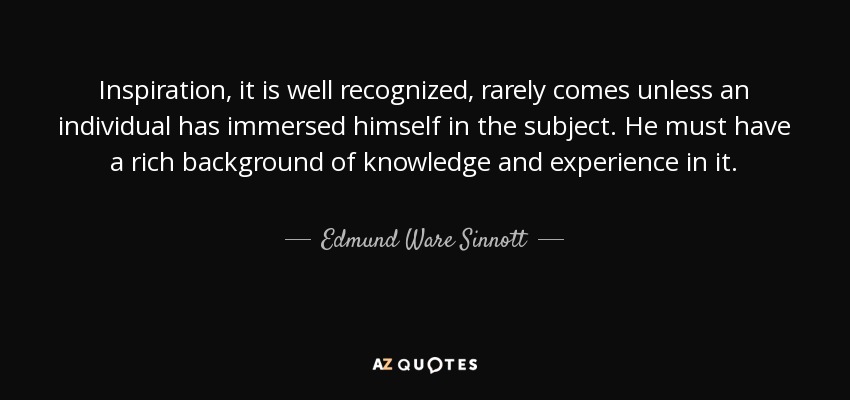 Inspiration, it is well recognized, rarely comes unless an individual has immersed himself in the subject. He must have a rich background of knowledge and experience in it. - Edmund Ware Sinnott