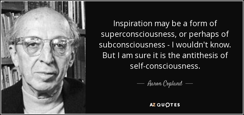 Inspiration may be a form of superconsciousness, or perhaps of subconsciousness - I wouldn't know. But I am sure it is the antithesis of self-consciousness. - Aaron Copland