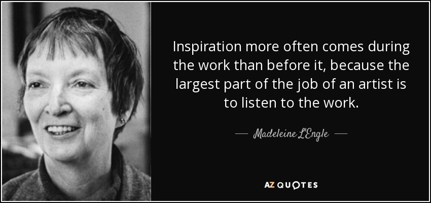 Inspiration more often comes during the work than before it, because the largest part of the job of an artist is to listen to the work. - Madeleine L'Engle