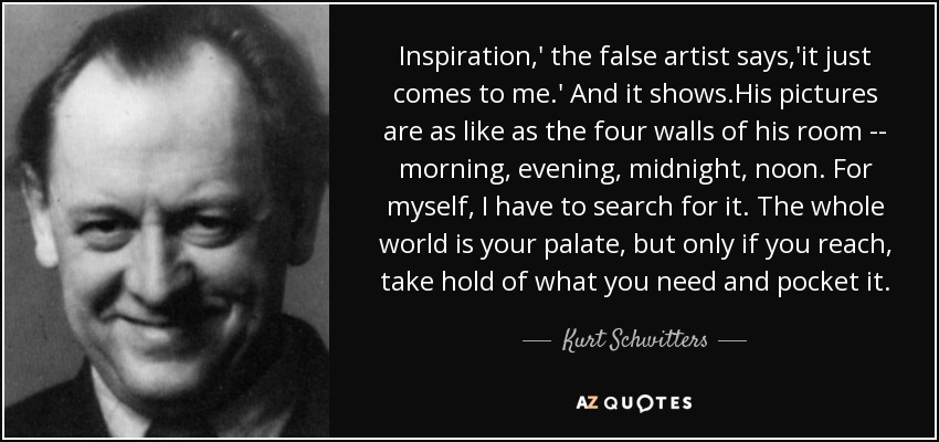 Inspiration,' the false artist says,'it just comes to me.' And it shows.His pictures are as like as the four walls of his room -- morning, evening, midnight, noon. For myself, I have to search for it. The whole world is your palate, but only if you reach, take hold of what you need and pocket it. - Kurt Schwitters