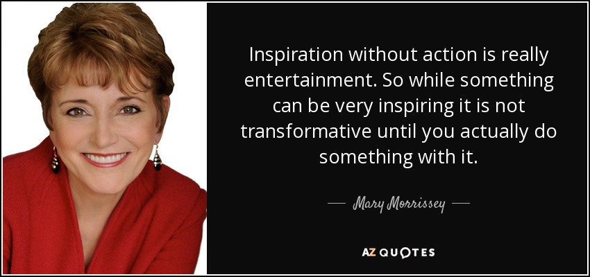Inspiration without action is really entertainment. So while something can be very inspiring it is not transformative until you actually do something with it. - Mary Morrissey