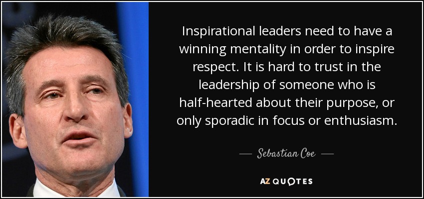 Inspirational leaders need to have a winning mentality in order to inspire respect. It is hard to trust in the leadership of someone who is half-hearted about their purpose, or only sporadic in focus or enthusiasm. - Sebastian Coe