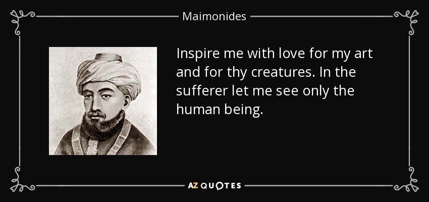 Inspire me with love for my art and for thy creatures. In the sufferer let me see only the human being. - Maimonides