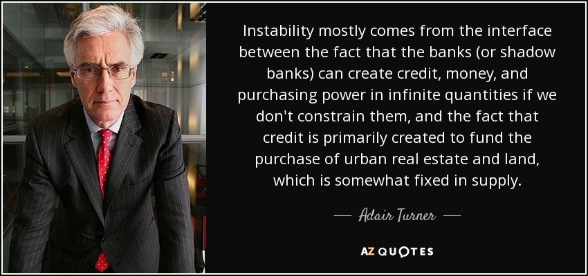 Instability mostly comes from the interface between the fact that the banks (or shadow banks) can create credit, money, and purchasing power in infinite quantities if we don't constrain them, and the fact that credit is primarily created to fund the purchase of urban real estate and land, which is somewhat fixed in supply. - Adair Turner, Baron Turner of Ecchinswell