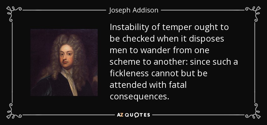 Instability of temper ought to be checked when it disposes men to wander from one scheme to another: since such a fickleness cannot but be attended with fatal consequences. - Joseph Addison