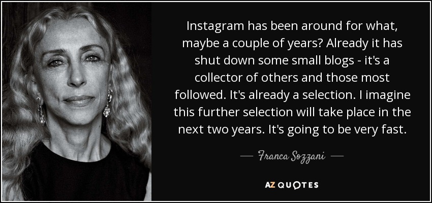 Instagram has been around for what, maybe a couple of years? Already it has shut down some small blogs - it's a collector of others and those most followed. It's already a selection. I imagine this further selection will take place in the next two years. It's going to be very fast. - Franca Sozzani