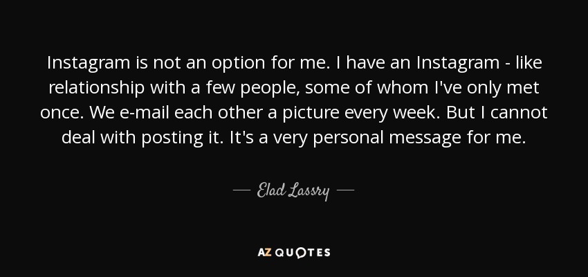 Instagram is not an option for me. I have an Instagram - like relationship with a few people, some of whom I've only met once. We e-mail each other a picture every week. But I cannot deal with posting it. It's a very personal message for me. - Elad Lassry