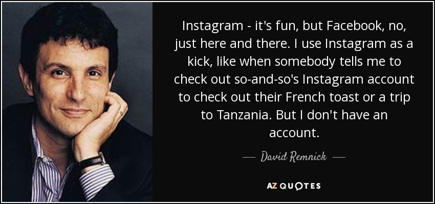 Instagram - it's fun, but Facebook, no, just here and there. I use Instagram as a kick, like when somebody tells me to check out so-and-so's Instagram account to check out their French toast or a trip to Tanzania. But I don't have an account. - David Remnick
