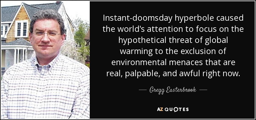 Instant-doomsday hyperbole caused the world's attention to focus on the hypothetical threat of global warming to the exclusion of environmental menaces that are real, palpable, and awful right now. - Gregg Easterbrook
