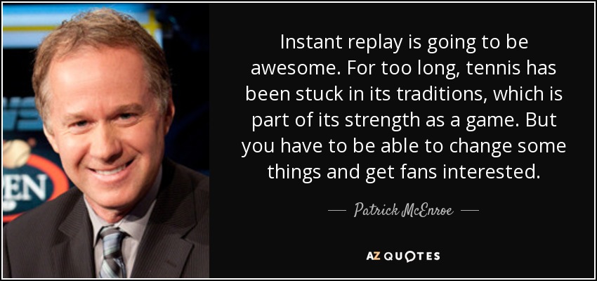 Instant replay is going to be awesome. For too long, tennis has been stuck in its traditions, which is part of its strength as a game. But you have to be able to change some things and get fans interested. - Patrick McEnroe