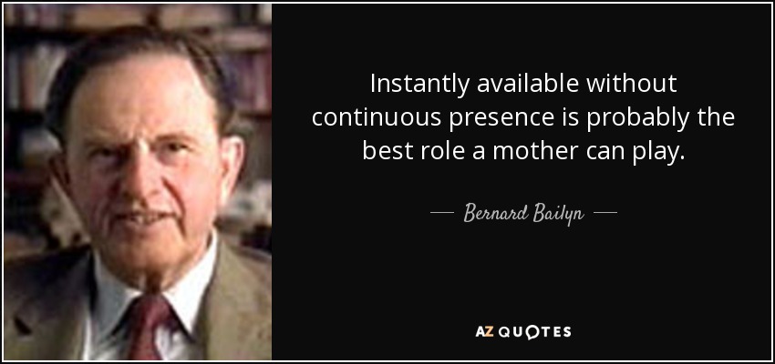 Instantly available without continuous presence is probably the best role a mother can play. - Bernard Bailyn