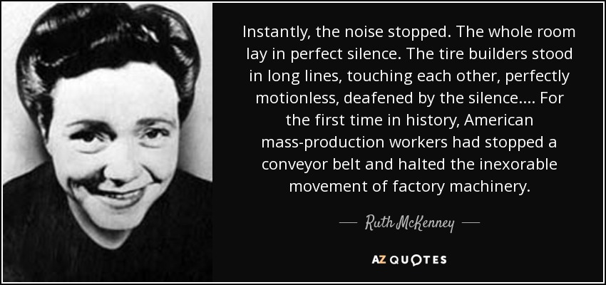 Instantly, the noise stopped. The whole room lay in perfect silence. The tire builders stood in long lines, touching each other, perfectly motionless, deafened by the silence.... For the first time in history, American mass-production workers had stopped a conveyor belt and halted the inexorable movement of factory machinery. - Ruth McKenney