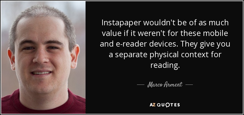 Instapaper wouldn't be of as much value if it weren't for these mobile and e-reader devices. They give you a separate physical context for reading. - Marco Arment