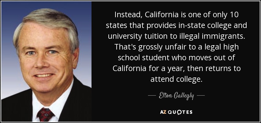 Instead, California is one of only 10 states that provides in-state college and university tuition to illegal immigrants. That's grossly unfair to a legal high school student who moves out of California for a year, then returns to attend college. - Elton Gallegly