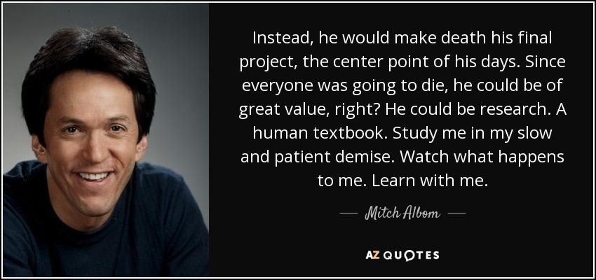 Instead, he would make death his final project, the center point of his days. Since everyone was going to die, he could be of great value, right? He could be research. A human textbook. Study me in my slow and patient demise. Watch what happens to me. Learn with me. - Mitch Albom