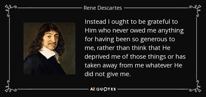 Instead I ought to be grateful to Him who never owed me anything for having been so generous to me, rather than think that He deprived me of those things or has taken away from me whatever He did not give me. - Rene Descartes