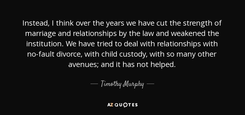 Instead, I think over the years we have cut the strength of marriage and relationships by the law and weakened the institution. We have tried to deal with relationships with no-fault divorce, with child custody, with so many other avenues; and it has not helped. - Timothy Murphy