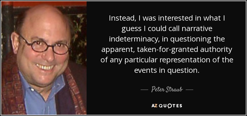 Instead, I was interested in what I guess I could call narrative indeterminacy, in questioning the apparent, taken-for-granted authority of any particular representation of the events in question. - Peter Straub