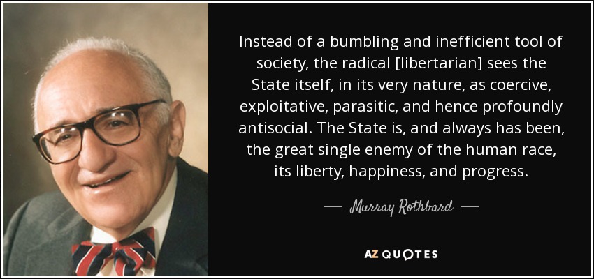 Instead of a bumbling and inefficient tool of society, the radical [libertarian] sees the State itself, in its very nature, as coercive, exploitative, parasitic, and hence profoundly antisocial. The State is, and always has been, the great single enemy of the human race, its liberty, happiness, and progress. - Murray Rothbard
