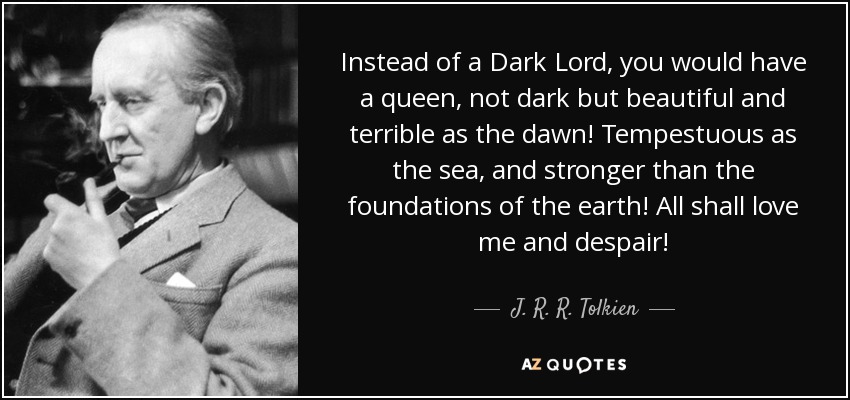 Instead of a Dark Lord, you would have a queen, not dark but beautiful and terrible as the dawn! Tempestuous as the sea, and stronger than the foundations of the earth! All shall love me and despair! - J. R. R. Tolkien