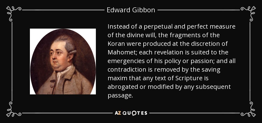 Instead of a perpetual and perfect measure of the divine will, the fragments of the Koran were produced at the discretion of Mahomet; each revelation is suited to the emergencies of his policy or passion; and all contradiction is removed by the saving maxim that any text of Scripture is abrogated or modified by any subsequent passage. - Edward Gibbon