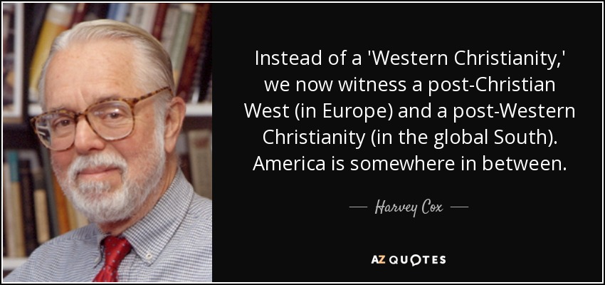 Instead of a 'Western Christianity,' we now witness a post-Christian West (in Europe) and a post-Western Christianity (in the global South). America is somewhere in between. - Harvey Cox