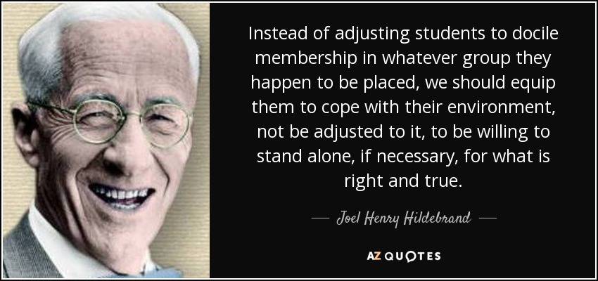 Instead of adjusting students to docile membership in whatever group they happen to be placed, we should equip them to cope with their environment, not be adjusted to it, to be willing to stand alone, if necessary, for what is right and true. - Joel Henry Hildebrand