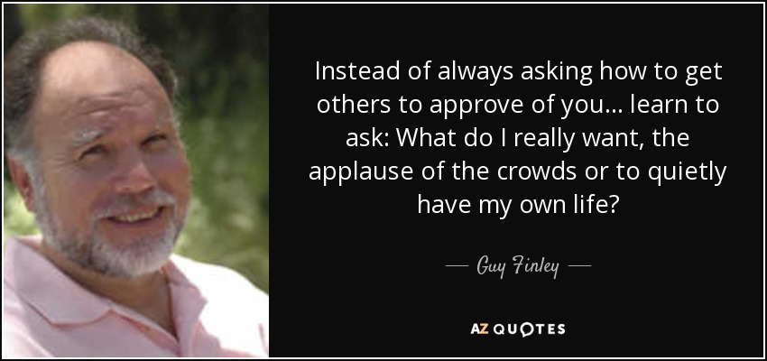 Instead of always asking how to get others to approve of you... learn to ask: What do I really want, the applause of the crowds or to quietly have my own life? - Guy Finley