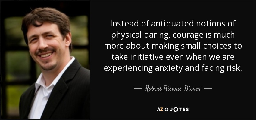 Instead of antiquated notions of physical daring, courage is much more about making small choices to take initiative even when we are experiencing anxiety and facing risk. - Robert Biswas-Diener