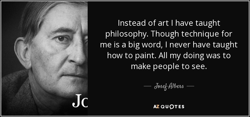 Instead of art I have taught philosophy. Though technique for me is a big word, I never have taught how to paint. All my doing was to make people to see. - Josef Albers