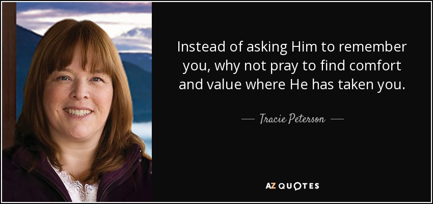 Instead of asking Him to remember you, why not pray to find comfort and value where He has taken you. - Tracie Peterson