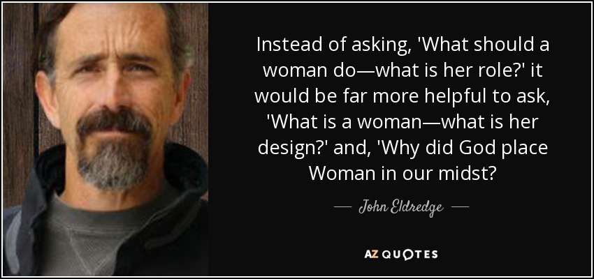 Instead of asking, 'What should a woman do—what is her role?' it would be far more helpful to ask, 'What is a woman—what is her design?' and, 'Why did God place Woman in our midst? - John Eldredge
