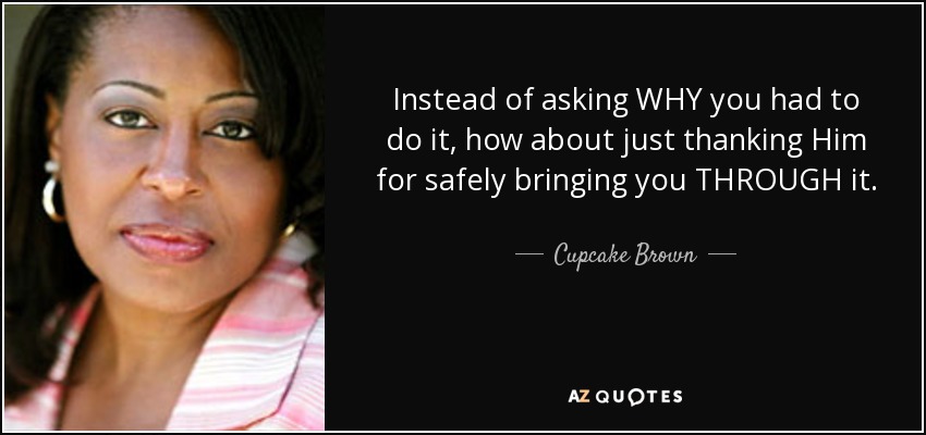 Instead of asking WHY you had to do it, how about just thanking Him for safely bringing you THROUGH it. - Cupcake Brown