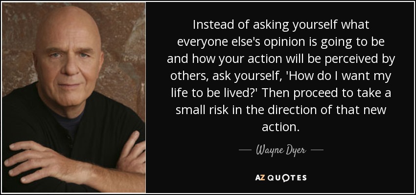 Instead of asking yourself what everyone else's opinion is going to be and how your action will be perceived by others, ask yourself, 'How do I want my life to be lived?' Then proceed to take a small risk in the direction of that new action. - Wayne Dyer